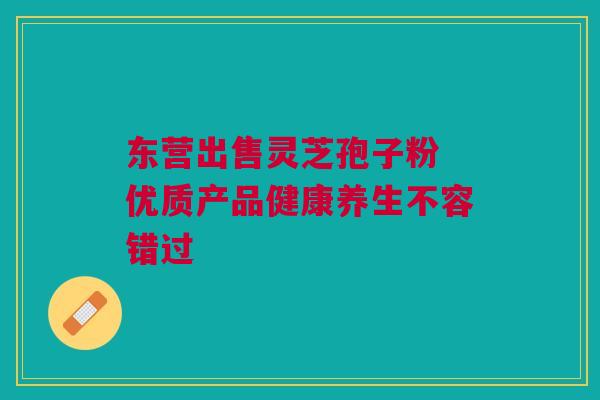 东营出售灵芝孢子粉 优质产品健康养生不容错过 东营出售灵芝孢子粉 优质产品健康养生不容错过
