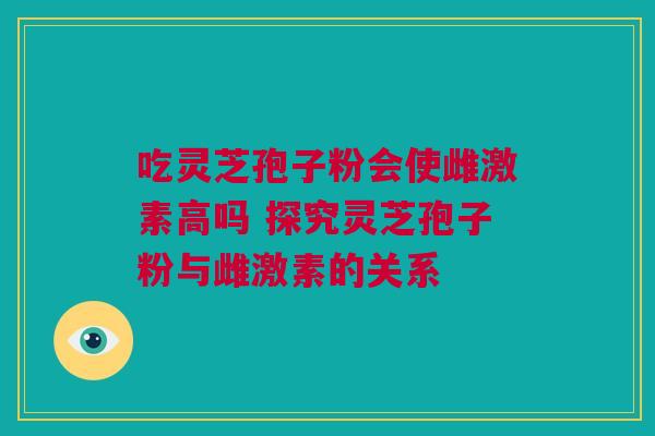 吃灵芝孢子粉会使雌激素高吗 探究灵芝孢子粉与雌激素的关系 吃灵芝孢子粉会使雌激素高吗 探究灵芝孢子粉与雌激素的关系