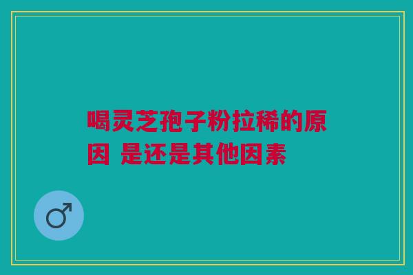 喝灵芝孢子粉拉稀的原因 是还是其他因素 喝灵芝孢子粉拉稀的原因 是还是其他因素