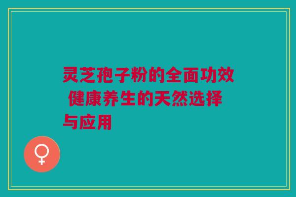 灵芝孢子粉的全面功效 健康养生的天然选择与应用 灵芝孢子粉的全面功效 健康养生的天然选择与应用