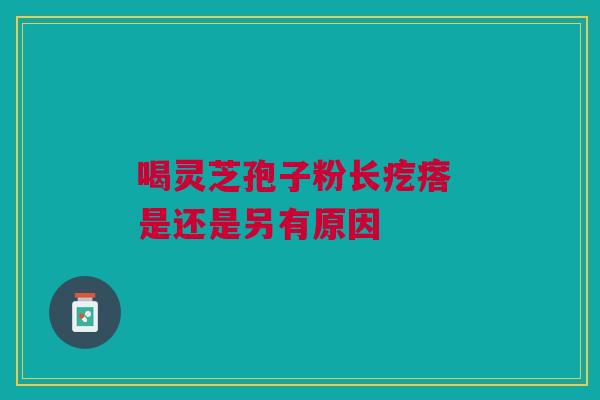 喝灵芝孢子粉长疙瘩 是还是另有原因 喝灵芝孢子粉长疙瘩 是还是另有原因