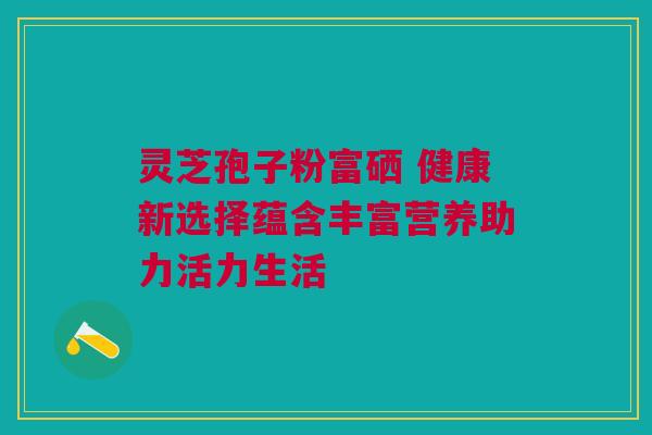 灵芝孢子粉富硒 健康新选择蕴含丰富营养助力活力生活 灵芝孢子粉富硒 健康新选择蕴含丰富营养助力活力生活