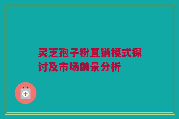 灵芝孢子粉直销模式探讨及市场前景分析 灵芝孢子粉直销模式探讨及市场前景分析