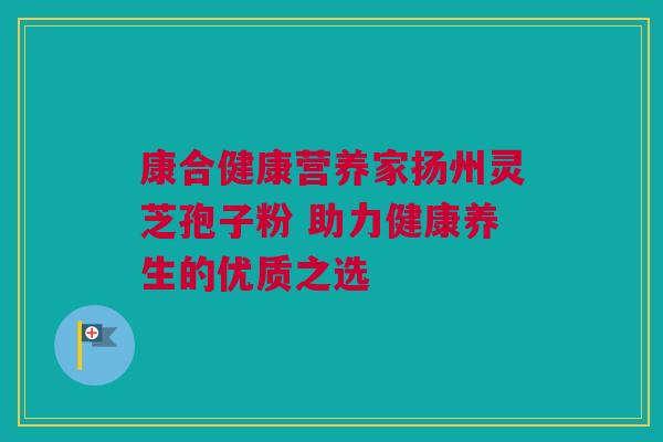 康合健康营养家扬州灵芝孢子粉 助力健康养生的优质之选 康合健康营养家扬州灵芝孢子粉 助力健康养生的优质之选
