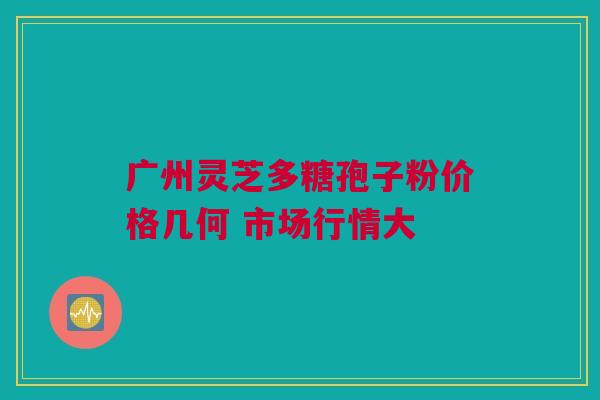 广州灵芝多糖孢子粉价格几何 市场行情大 广州灵芝多糖孢子粉价格几何 市场行情大