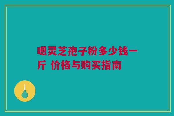 嗯灵芝孢子粉多少钱一斤 价格与购买指南 嗯灵芝孢子粉多少钱一斤 价格与购买指南