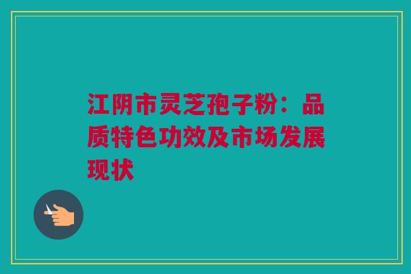江阴市灵芝孢子粉:品质特色功效及市场发展现状 江阴市灵芝孢子粉:品质特色功效及市场发展现状