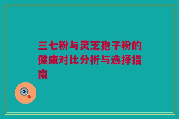 三七粉与灵芝孢子粉的健康对比分析与选择指南 三七粉与灵芝孢子粉的健康对比分析与选择指南