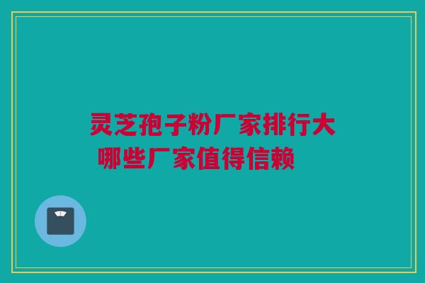 灵芝孢子粉厂家排行大 哪些厂家值得信赖 灵芝孢子粉厂家排行大 哪些厂家值得信赖