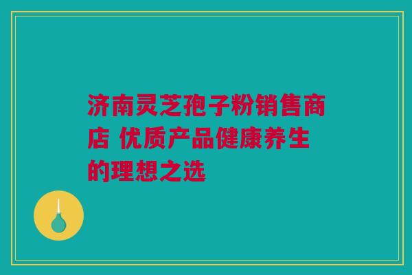 济南灵芝孢子粉销售商店 优质产品健康养生的理想之选 济南灵芝孢子粉销售商店 优质产品健康养生的理想之选
