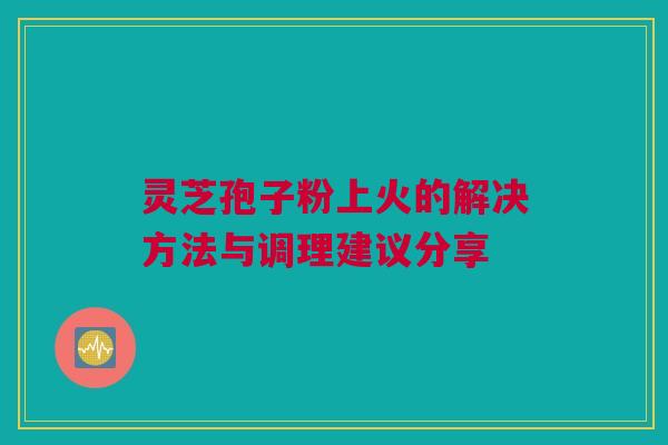 灵芝孢子粉上火的解决方法与调理建议分享 灵芝孢子粉上火的解决方法与调理建议分享