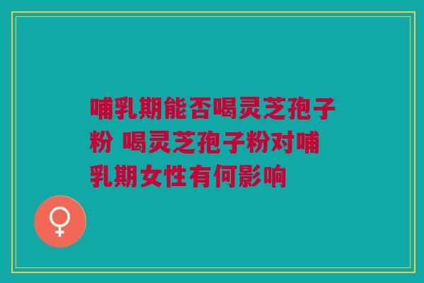 哺乳期能否喝灵芝孢子粉 喝灵芝孢子粉对哺乳期女性有何影响 哺乳期能否喝灵芝孢子粉 喝灵芝孢子粉对哺乳期女性有何影响