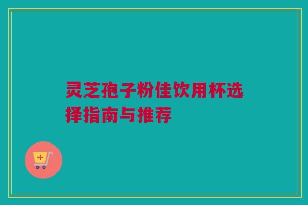 灵芝孢子粉佳饮用杯选择指南与推荐 灵芝孢子粉佳饮用杯选择指南与推荐
