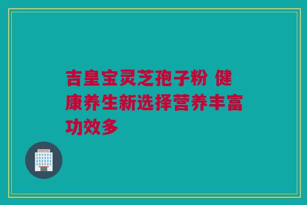 吉皇宝灵芝孢子粉 健康养生新选择营养丰富功效多 吉皇宝灵芝孢子粉 健康养生新选择营养丰富功效多