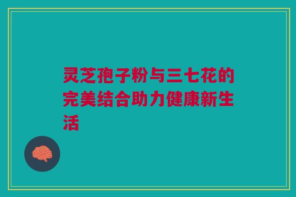 灵芝孢子粉与三七花的完美结合助力健康新生活 灵芝孢子粉与三七花的完美结合助力健康新生活