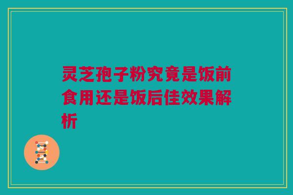 灵芝孢子粉究竟是饭前食用还是饭后佳效果解析 灵芝孢子粉究竟是饭前食用还是饭后佳效果解析