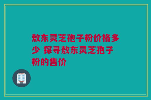 敖东灵芝孢子粉价格多少 探寻敖东灵芝孢子粉的售价 敖东灵芝孢子粉价格多少 探寻敖东灵芝孢子粉的售价