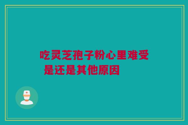吃灵芝孢子粉心里难受 是还是其他原因 吃灵芝孢子粉心里难受 是还是其他原因