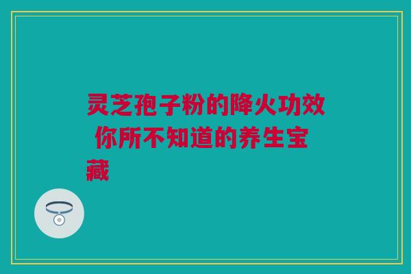 灵芝孢子粉的降火功效 你所不知道的养生宝藏 灵芝孢子粉的降火功效 你所不知道的养生宝藏