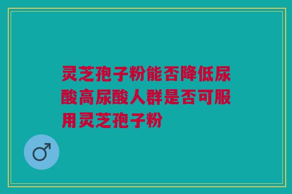 灵芝孢子粉能否降低尿酸高尿酸人群是否可服用灵芝孢子粉 灵芝孢子粉能否降低尿酸高尿酸人群是否可服用灵芝孢子粉