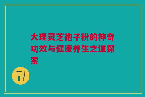 大理灵芝孢子粉的神奇功效与健康养生之道探索 大理灵芝孢子粉的神奇功效与健康养生之道探索