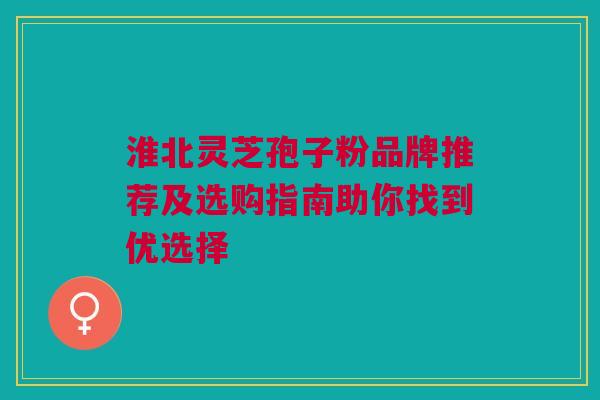 淮北灵芝孢子粉品牌推荐及选购指南助你找到优选择 淮北灵芝孢子粉品牌推荐及选购指南助你找到优选择