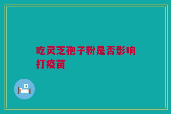 吃灵芝孢子粉是否影响打疫苗 吃灵芝孢子粉是否影响打疫苗