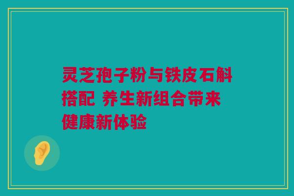 灵芝孢子粉与铁皮石斛搭配 养生新组合带来健康新体验 灵芝孢子粉与铁皮石斛搭配 养生新组合带来健康新体验