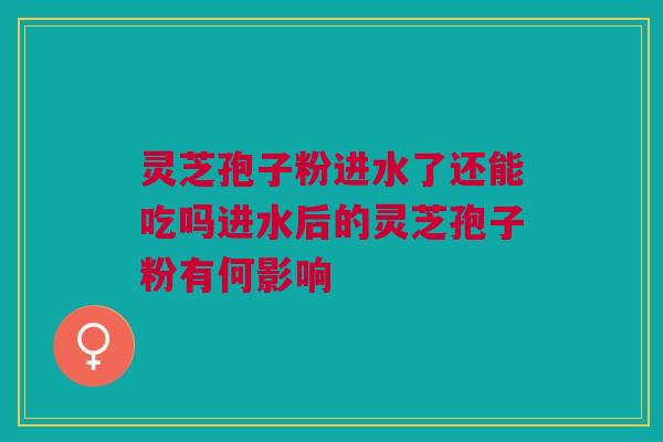 灵芝孢子粉进水了还能吃吗进水后的灵芝孢子粉有何影响 灵芝孢子粉进水了还能吃吗进水后的灵芝孢子粉有何影响