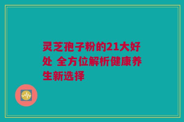 灵芝孢子粉的21大好处 全方位解析健康养生新选择 灵芝孢子粉的21大好处 全方位解析健康养生新选择