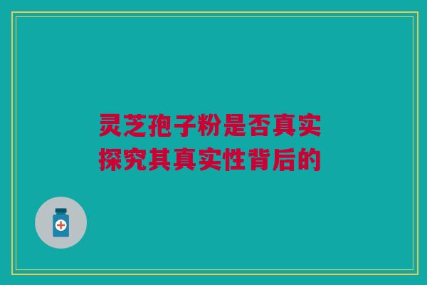 灵芝孢子粉是否真实 探究其真实性背后的 灵芝孢子粉是否真实 探究其真实性背后的