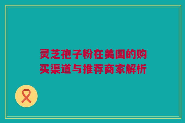 灵芝孢子粉在美国的购买渠道与推荐商家解析 灵芝孢子粉在美国的购买渠道与推荐商家解析