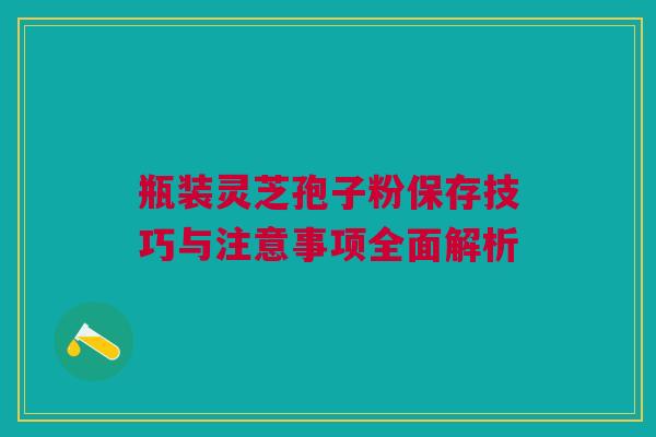 瓶装灵芝孢子粉保存技巧与注意事项全面解析 瓶装灵芝孢子粉保存技巧与注意事项全面解析