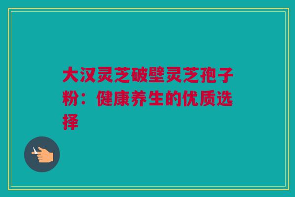 大汉灵芝破壁灵芝孢子粉:健康养生的优质选择 大汉灵芝破壁灵芝孢子粉:健康养生的优质选择