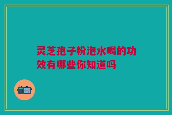 灵芝孢子粉泡水喝的功效有哪些你知道吗 灵芝孢子粉泡水喝的功效有哪些你知道吗