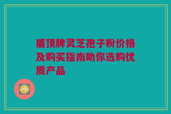 盾顶牌灵芝孢子粉价格及购买指南助你选购优质产品 盾顶牌灵芝孢子粉价格及购买指南助你选购优质产品