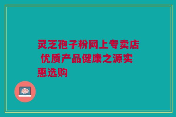 灵芝孢子粉网上专卖店 优质产品健康之源实惠选购 灵芝孢子粉网上专卖店 优质产品健康之源实惠选购