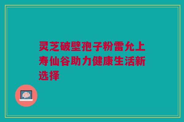 灵芝破壁孢子粉雷允上寿仙谷助力健康生活新选择 灵芝破壁孢子粉雷允上寿仙谷助力健康生活新选择