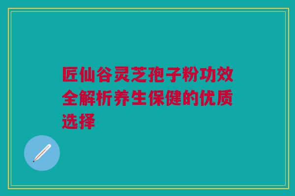匠仙谷灵芝孢子粉功效全解析养生保健的优质选择 匠仙谷灵芝孢子粉功效全解析养生保健的优质选择