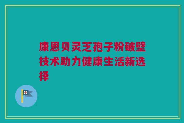 康恩贝灵芝孢子粉破壁技术助力健康生活新选择 康恩贝灵芝孢子粉破壁技术助力健康生活新选择