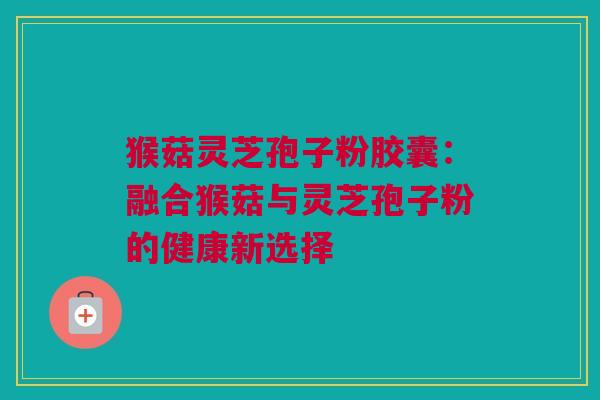 猴菇灵芝孢子粉胶囊:融合猴菇与灵芝孢子粉的健康新选择 猴菇灵芝孢子粉胶囊:融合猴菇与灵芝孢子粉的健康新选择