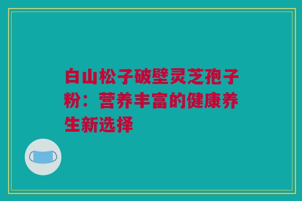 白山松子破壁灵芝孢子粉:营养丰富的健康养生新选择 白山松子破壁灵芝孢子粉:营养丰富的健康养生新选择