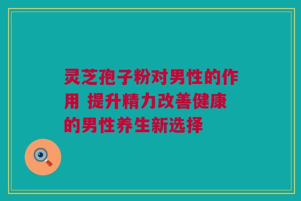 灵芝孢子粉对男性的作用 提升精力改善健康的男性养生新选择 灵芝孢子粉对男性的作用 提升精力改善健康的男性养生新选择