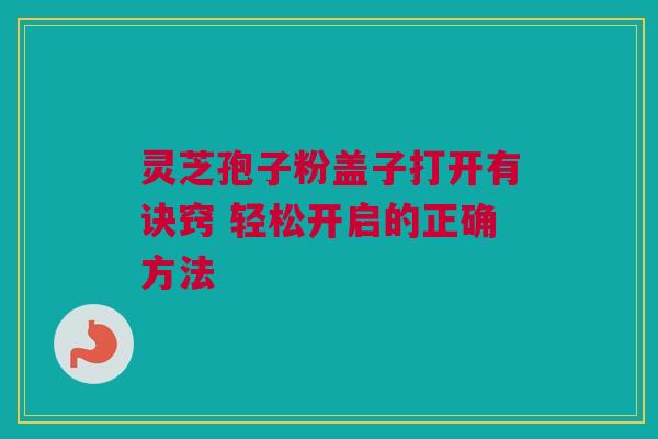 灵芝孢子粉盖子打开有诀窍 轻松开启的正确方法 灵芝孢子粉盖子打开有诀窍 轻松开启的正确方法