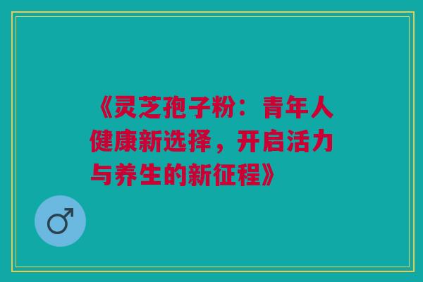 《灵芝孢子粉:青年人健康新选择,开启活力与养生的新征程》 《灵芝孢子粉:青年人健康新选择,开启活力与养生的新征程》
