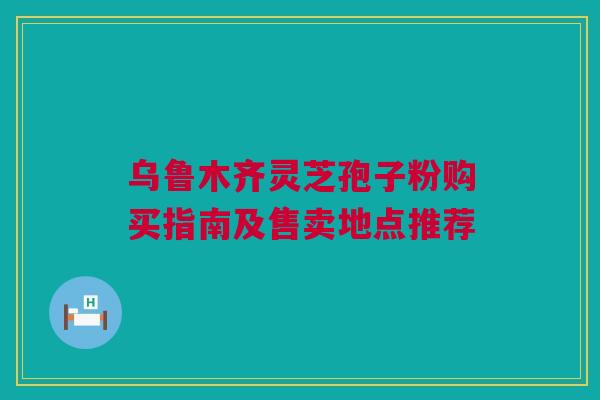 乌鲁木齐灵芝孢子粉购买指南及售卖地点推荐 乌鲁木齐灵芝孢子粉购买指南及售卖地点推荐