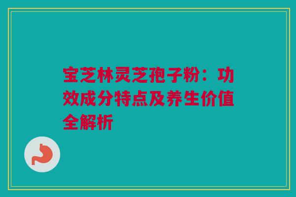 宝芝林灵芝孢子粉:功效成分特点及养生价值全解析 宝芝林灵芝孢子粉:功效成分特点及养生价值全解析