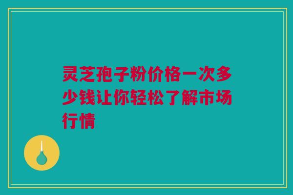 灵芝孢子粉价格一次多少钱让你轻松了解市场行情 灵芝孢子粉价格一次多少钱让你轻松了解市场行情