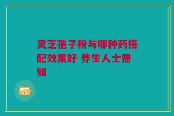 灵芝孢子粉与哪种药搭配效果好 养生人士需知 灵芝孢子粉与哪种药搭配效果好 养生人士需知