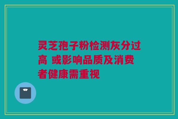 灵芝孢子粉检测灰分过高 或影响品质及消费者健康需重视 灵芝孢子粉检测灰分过高 或影响品质及消费者健康需重视